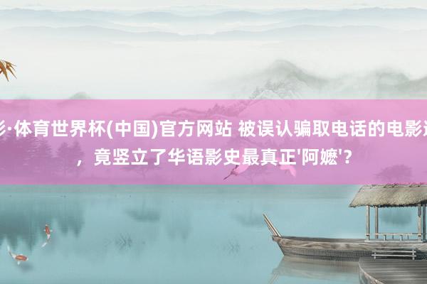 杏彩·体育世界杯(中国)官方网站 被误认骗取电话的电影邀约，竟竖立了华语影史最真正'阿嬷'？