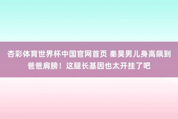杏彩体育世界杯中国官网首页 秦昊男儿身高飙到爸爸肩膀！这腿长基因也太开挂了吧
