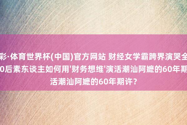 杏彩·体育世界杯(中国)官方网站 财经女学霸跨界演哭全网：00后素东谈主如何用'财务想维'演活潮汕阿嬷的60年期许？
