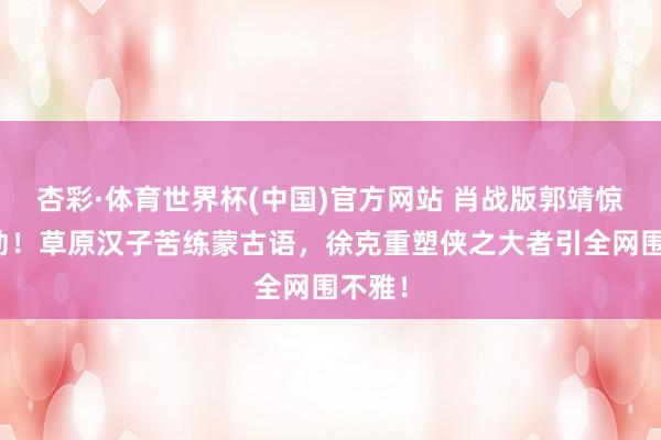 杏彩·体育世界杯(中国)官方网站 肖战版郭靖惊爆出动！草原汉子苦练蒙古语，徐克重塑侠之大者引全网围不雅！