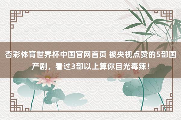 杏彩体育世界杯中国官网首页 被央视点赞的5部国产剧，看过3部以上算你目光毒辣！