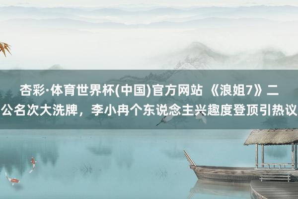 杏彩·体育世界杯(中国)官方网站 《浪姐7》二公名次大洗牌,李小冉个东说念主兴趣度登顶引热议