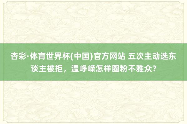 杏彩·体育世界杯(中国)官方网站 五次主动选东谈主被拒，温峥嵘怎样圈粉不雅众？