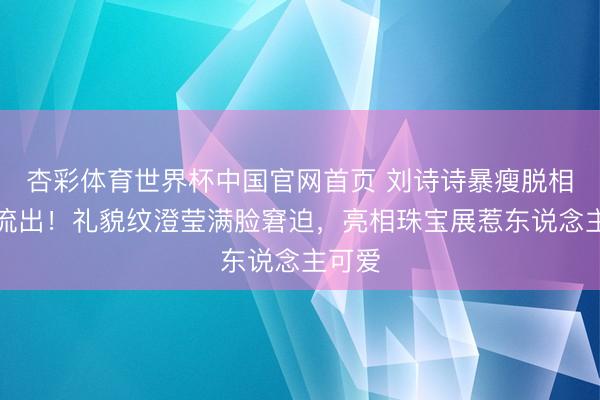 杏彩体育世界杯中国官网首页 刘诗诗暴瘦脱相生图流出！礼貌纹澄莹满脸窘迫，亮相珠宝展惹东说念主可爱