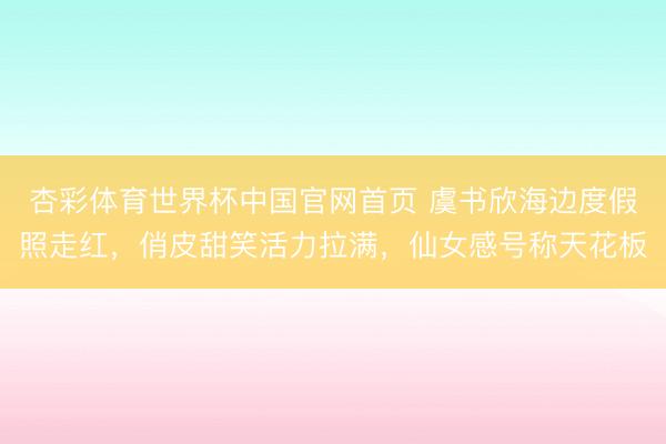 杏彩体育世界杯中国官网首页 虞书欣海边度假照走红，俏皮甜笑活力拉满，仙女感号称天花板