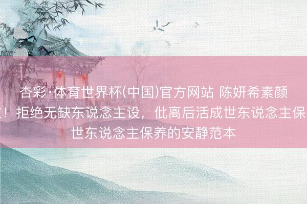 杏彩·体育世界杯(中国)官方网站 陈妍希素颜格式获赞多数！拒绝无缺东说念主设，仳离后活成世东说念主保养的安静范本