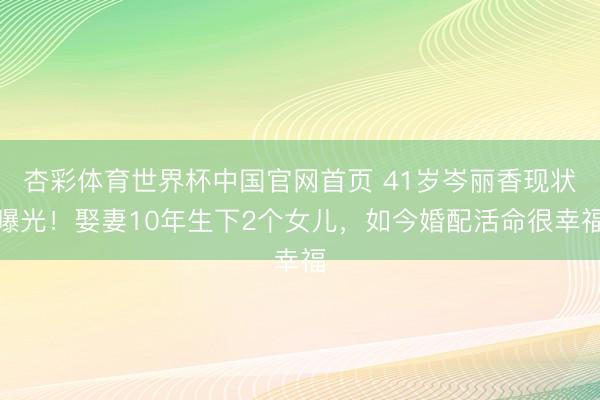 杏彩体育世界杯中国官网首页 41岁岑丽香现状曝光！娶妻10年生下2个女儿，如今婚配活命很幸福
