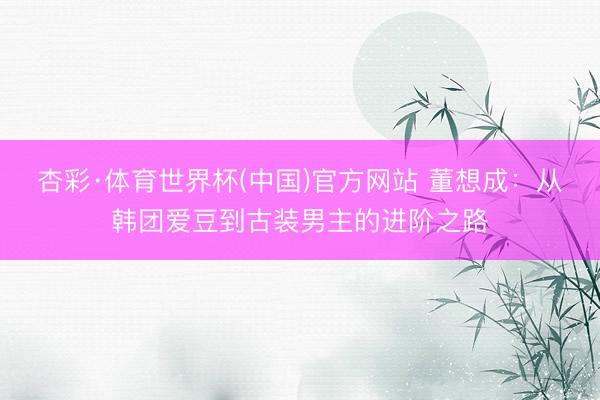 杏彩·体育世界杯(中国)官方网站 董想成：从韩团爱豆到古装男主的进阶之路