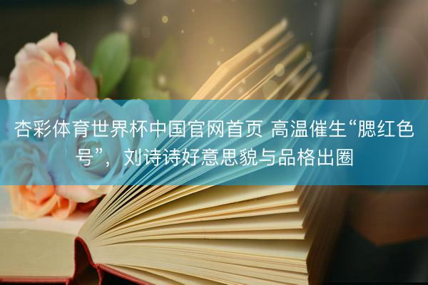 杏彩体育世界杯中国官网首页 高温催生“腮红色号”，刘诗诗好意思貌与品格出圈