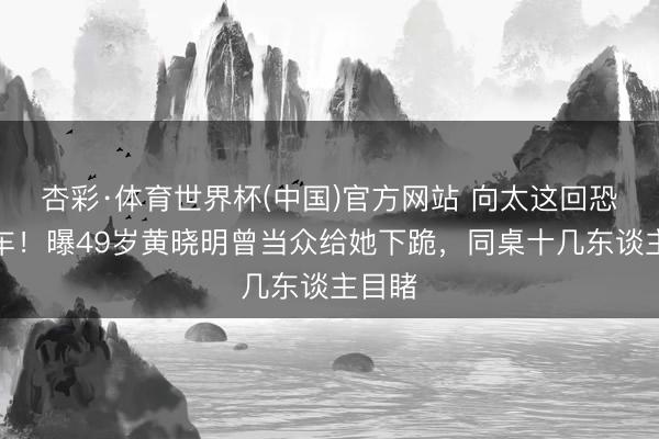 杏彩·体育世界杯(中国)官方网站 向太这回恐要翻车！曝49岁黄晓明曾当众给她下跪，同桌十几东谈主目睹