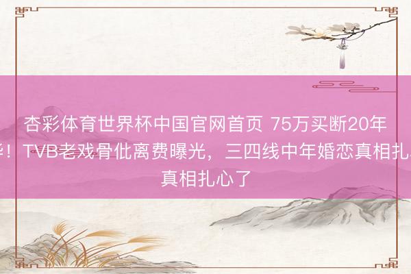 杏彩体育世界杯中国官网首页 75万买断20年芳华！TVB老戏骨仳离费曝光，三四线中年婚恋真相扎心了