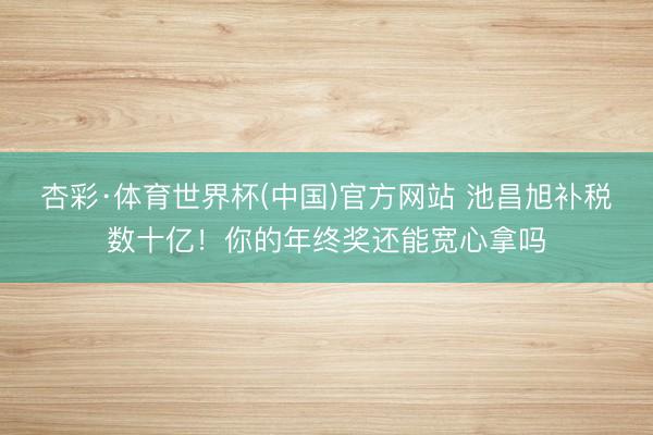 杏彩·体育世界杯(中国)官方网站 池昌旭补税数十亿！你的年终奖还能宽心拿吗