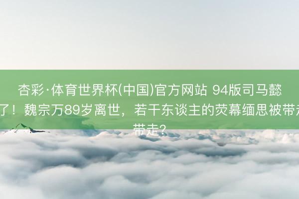 杏彩·体育世界杯(中国)官方网站 94版司马懿走了！魏宗万89岁离世，若干东谈主的荧幕缅思被带走？