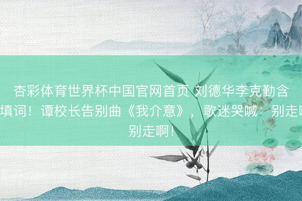 杏彩体育世界杯中国官网首页 刘德华李克勤含泪填词！谭校长告别曲《我介意》，歌迷哭喊：别走啊！