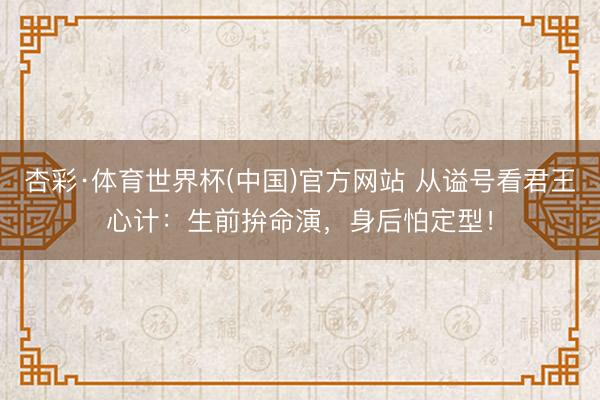杏彩·体育世界杯(中国)官方网站 从谥号看君王心计：生前拚命演，身后怕定型！