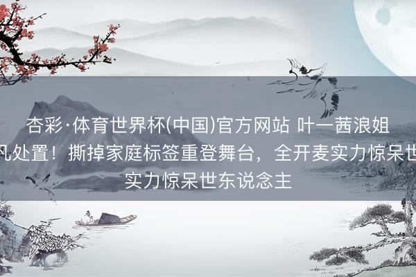 杏彩·体育世界杯(中国)官方网站 叶一茜浪姐镜头被非凡处置！撕掉家庭标签重登舞台，全开麦实力惊呆世东说念主