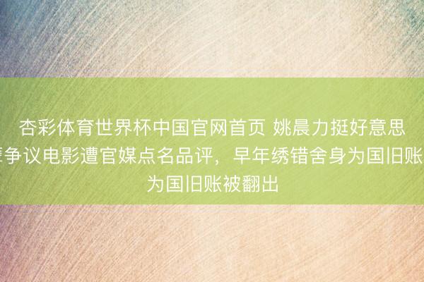 杏彩体育世界杯中国官网首页 姚晨力挺好意思化造孽争议电影遭官媒点名品评，早年绣错舍身为国旧账被翻出