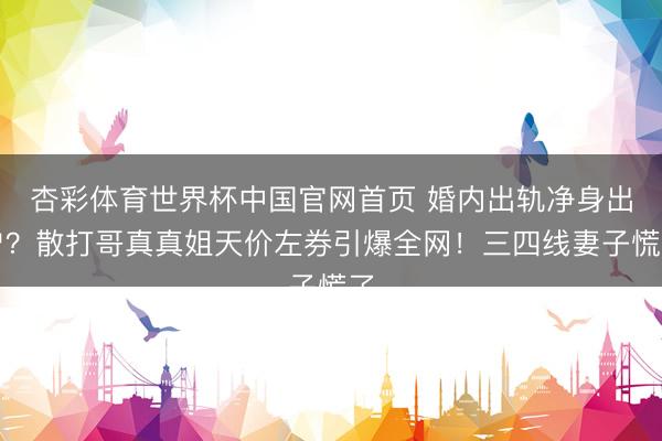 杏彩体育世界杯中国官网首页 婚内出轨净身出户？散打哥真真姐天价左券引爆全网！三四线妻子慌了
