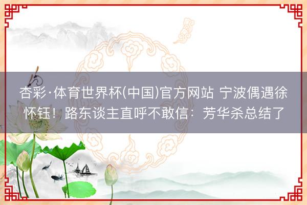 杏彩·体育世界杯(中国)官方网站 宁波偶遇徐怀钰！路东谈主直呼不敢信：芳华杀总结了