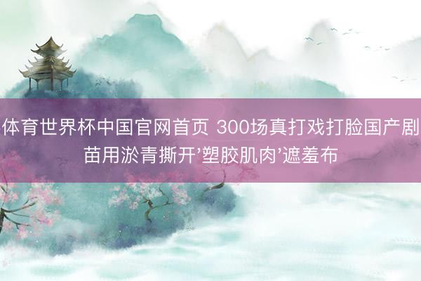 杏彩体育世界杯中国官网首页 300场真打戏打脸国产剧！谢苗用淤青撕开'塑胶肌肉'遮羞布