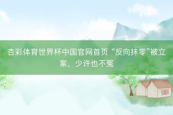 杏彩体育世界杯中国官网首页 “反向抹零”被立案，少许也不冤