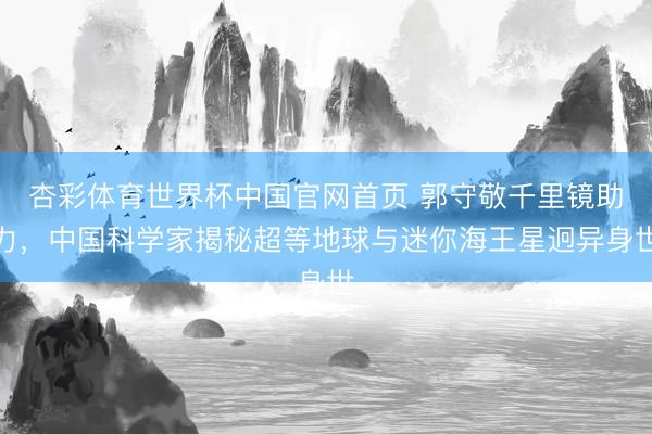 杏彩体育世界杯中国官网首页 郭守敬千里镜助力，中国科学家揭秘超等地球与迷你海王星迥异身世