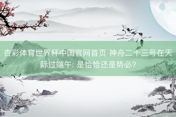 杏彩体育世界杯中国官网首页 神舟二十三号在天际过端午: 是恰恰还是势必?