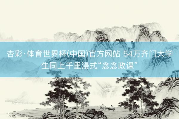 杏彩·体育世界杯(中国)官方网站 54万齐门大学生同上千里浸式“念念政课”
