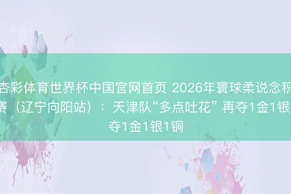 杏彩体育世界杯中国官网首页 2026年寰球柔说念积分赛（辽宁向阳站）：天津队“多点吐花” 再夺1金1银1铜