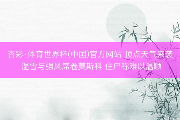 杏彩·体育世界杯(中国)官方网站 顶点天气来袭 湿雪与强风席卷莫斯科 住户称难以温顺