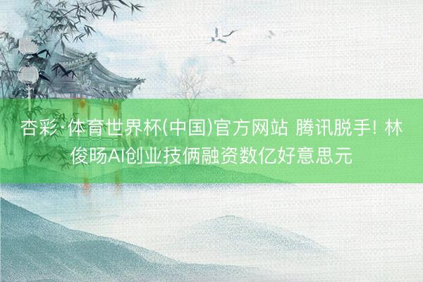 杏彩·体育世界杯(中国)官方网站 腾讯脱手! 林俊旸AI创业技俩融资数亿好意思元