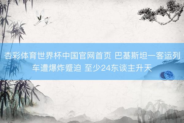 杏彩体育世界杯中国官网首页 巴基斯坦一客运列车遭爆炸蹙迫 至少24东谈主升天