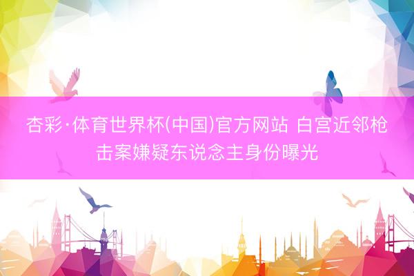 杏彩·体育世界杯(中国)官方网站 白宫近邻枪击案嫌疑东说念主身份曝光