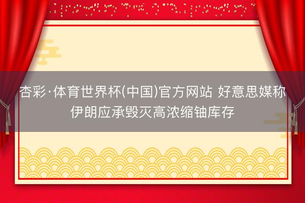 杏彩·体育世界杯(中国)官方网站 好意思媒称伊朗应承毁灭高浓缩铀库存