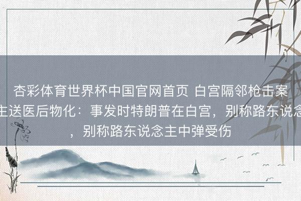 杏彩体育世界杯中国官网首页 白宫隔邻枪击案嫌疑东说念主送医后物化：事发时特朗普在白宫，别称路东说念主中弹受伤