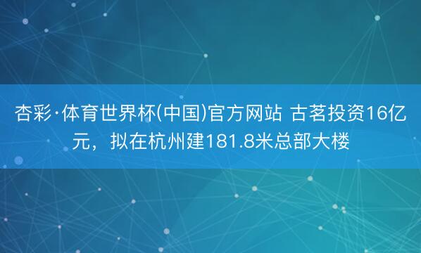 杏彩·体育世界杯(中国)官方网站 古茗投资16亿元，拟在杭州建181.8米总部大楼
