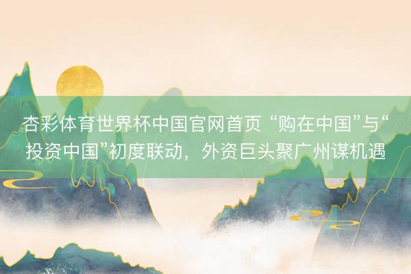 杏彩体育世界杯中国官网首页 “购在中国”与“投资中国”初度联动，外资巨头聚广州谋机遇