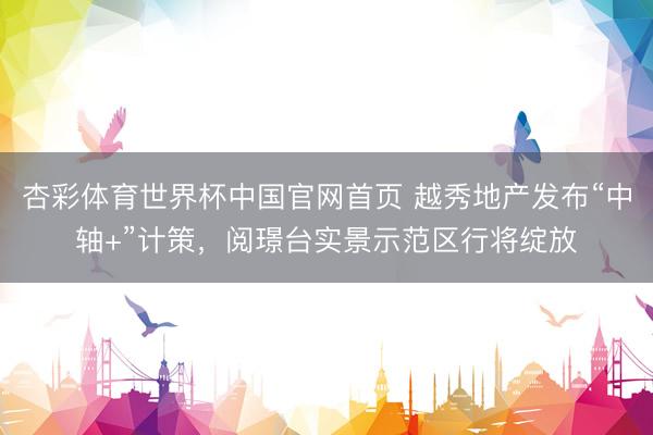 杏彩体育世界杯中国官网首页 越秀地产发布“中轴+”计策,阅璟台实景示范区行将绽放
