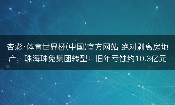 杏彩·体育世界杯(中国)官方网站 绝对剥离房地产，珠海珠免集团转型：旧年亏蚀约10.3亿元