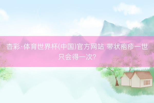 杏彩·体育世界杯(中国)官方网站 带状疱疹一世只会得一次？