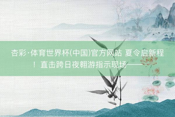 杏彩·体育世界杯(中国)官方网站 夏令启新程!直击跨日夜翱游指示现场——