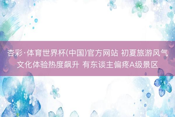 杏彩·体育世界杯(中国)官方网站 初夏旅游风气文化体验热度飙升 有东谈主偏疼A级景区