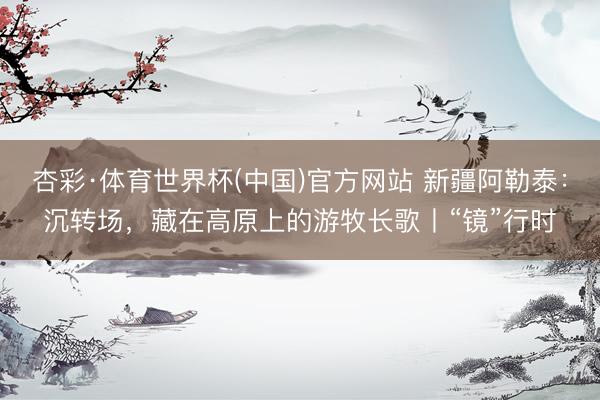 杏彩·体育世界杯(中国)官方网站 新疆阿勒泰:沉转场,藏在高原上的游牧长歌丨“镜”行时
