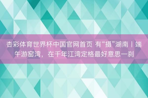 杏彩体育世界杯中国官网首页 有“摄”湖南丨端午游窑湾,在千年江湾定格最好意思一刹
