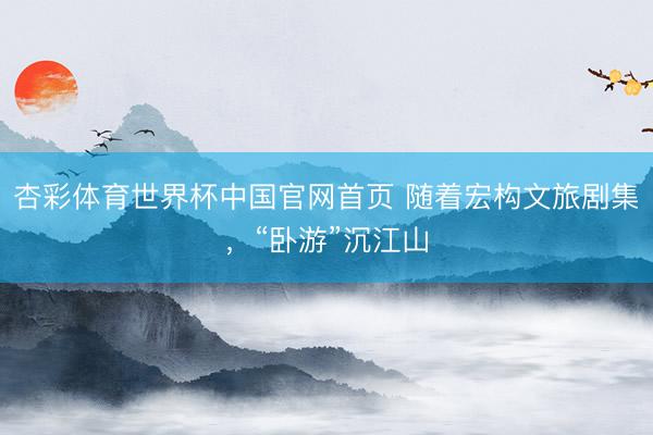 杏彩体育世界杯中国官网首页 随着宏构文旅剧集，“卧游”沉江山
