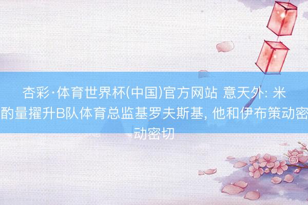 杏彩·体育世界杯(中国)官方网站 意天外: 米兰酌量擢升B队体育总监基罗夫斯基， 他和伊布策动密切
