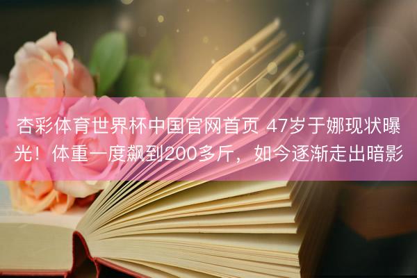 杏彩体育世界杯中国官网首页 47岁于娜现状曝光！体重一度飙到200多斤，如今逐渐走出暗影