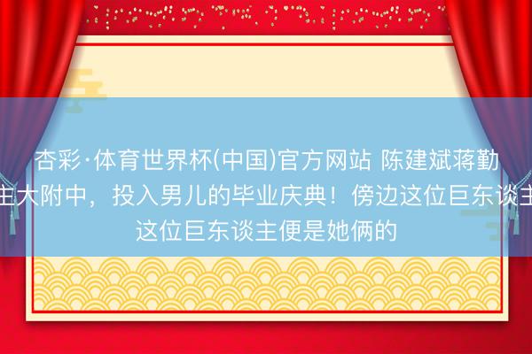 杏彩·体育世界杯(中国)官方网站 陈建斌蒋勤勤现身东谈主大附中，投入男儿的毕业庆典！傍边这位巨东谈主便是她俩的