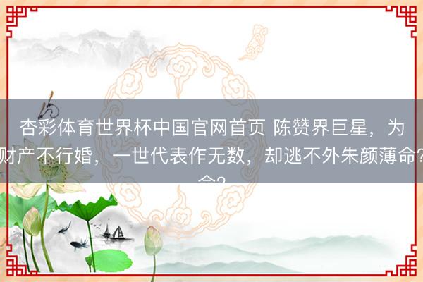 杏彩体育世界杯中国官网首页 陈赞界巨星,为财产不行婚,一世代表作无数,却逃不外朱颜薄命?