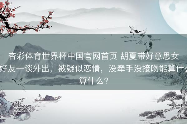杏彩体育世界杯中国官网首页 胡夏带好意思女和好友一谈外出,被疑似恋情,没牵手没接吻能算什么?